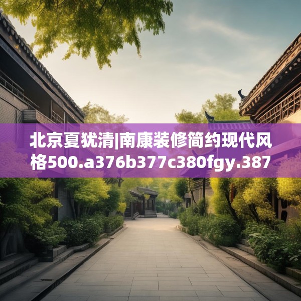 北京夏犹清|南康装修简约现代风格500.a376b377c380fgy.387xczxv