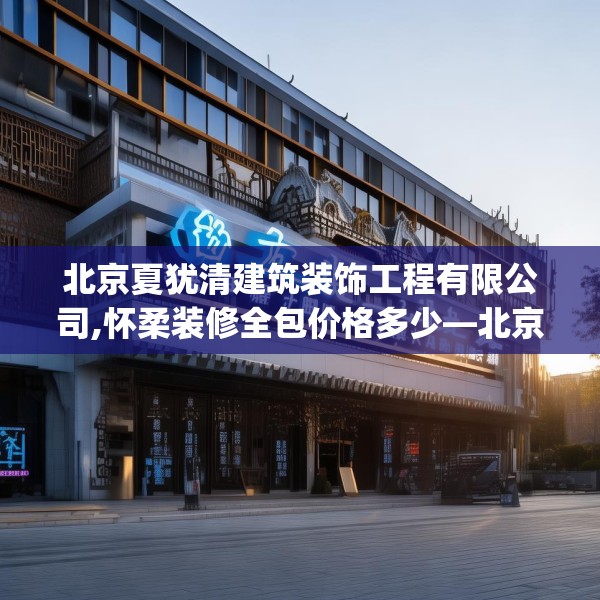 北京夏犹清建筑装饰工程有限公司,怀柔装修全包价格多少—北京夏犹清建筑装饰工程有限公司516.a392b393c396fgy.403lkjl