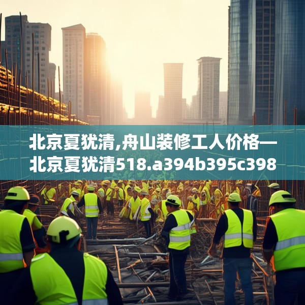 北京夏犹清,舟山装修工人价格—北京夏犹清518.a394b395c398fgy.405xczxv