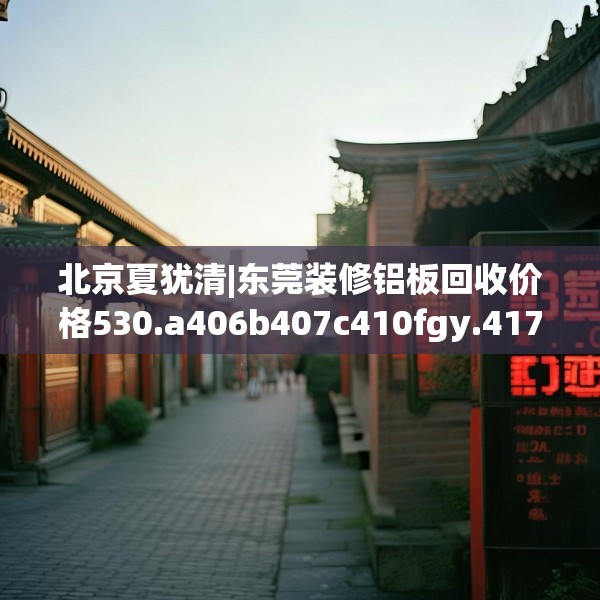 北京夏犹清|东莞装修铝板回收价格530.a406b407c410fgy.417wew