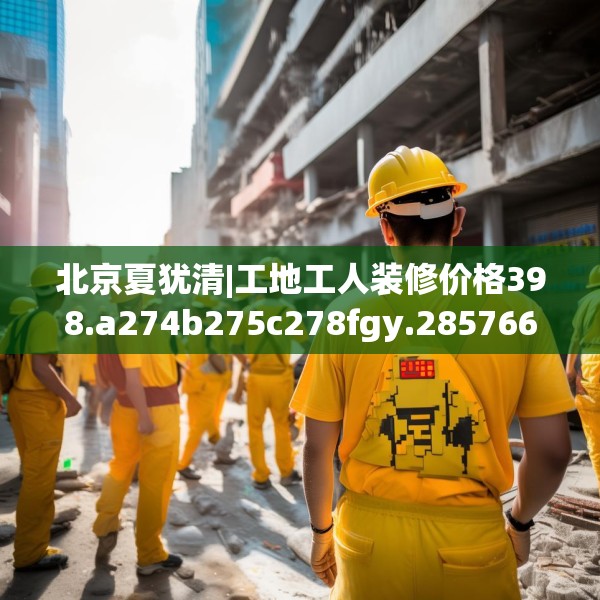 北京夏犹清|工地工人装修价格398.a274b275c278fgy.28576669