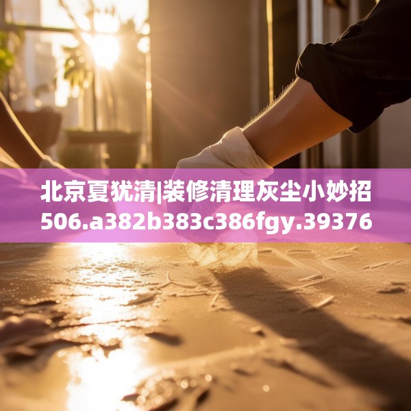 北京夏犹清|装修清理灰尘小妙招506.a382b383c386fgy.39376663