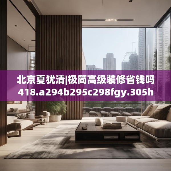 北京夏犹清|极简高级装修省钱吗418.a294b295c298fgy.305htyj
