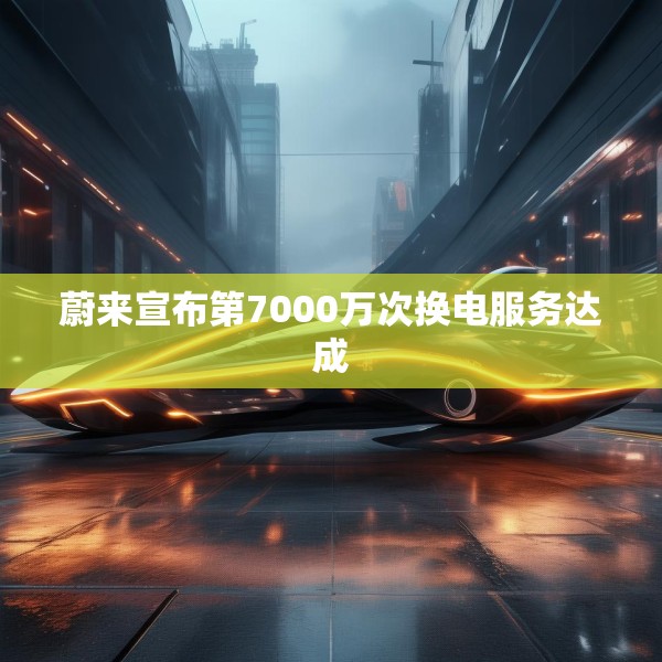 蔚来宣布第7000万次换电服务达成