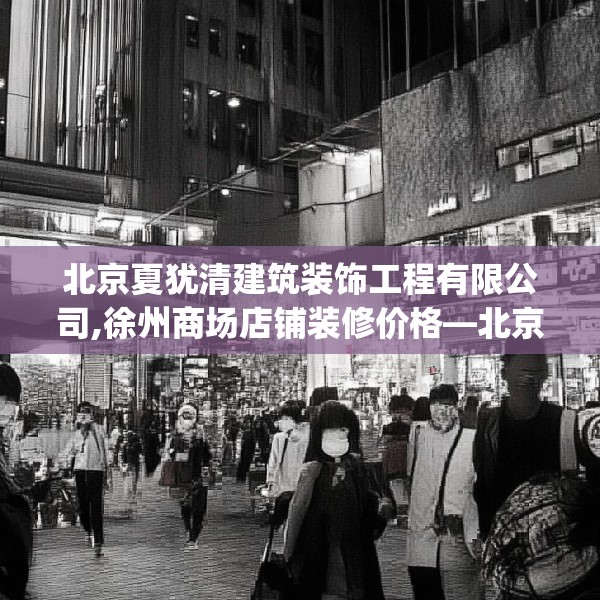 北京夏犹清建筑装饰工程有限公司,徐州商场店铺装修价格—北京夏犹清建筑装饰工程有限公司383.a259b260c263fgy.270fds