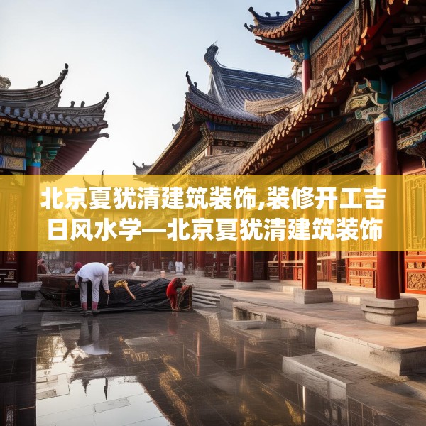 北京夏犹清建筑装饰,装修开工吉日风水学—北京夏犹清建筑装饰394.a270b271c274fgy.281dewqe