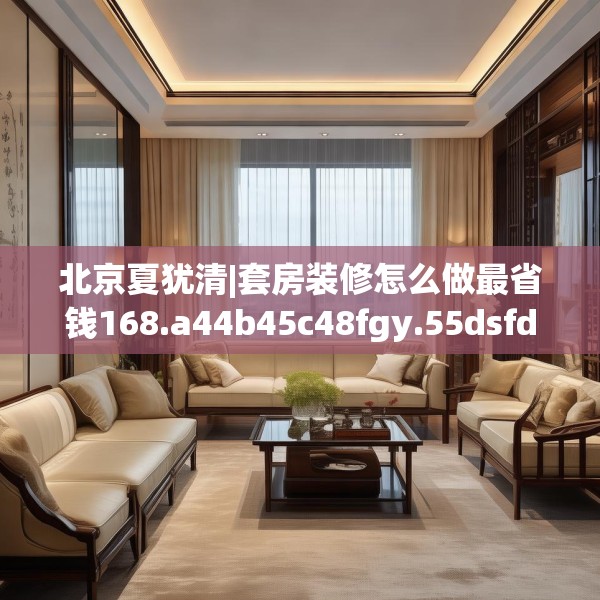 北京夏犹清|套房装修怎么做最省钱168.a44b45c48fgy.55dsfds