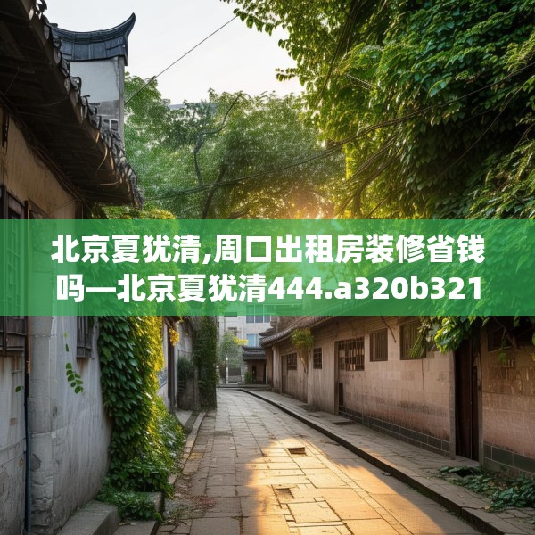 北京夏犹清,周口出租房装修省钱吗—北京夏犹清444.a320b321c324fgy.331lkjl