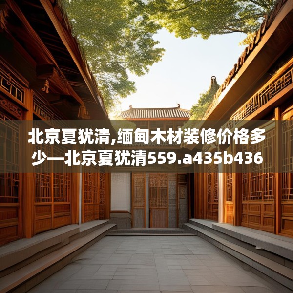 北京夏犹清,缅甸木材装修价格多少—北京夏犹清559.a435b436c439fgy.446jhhj