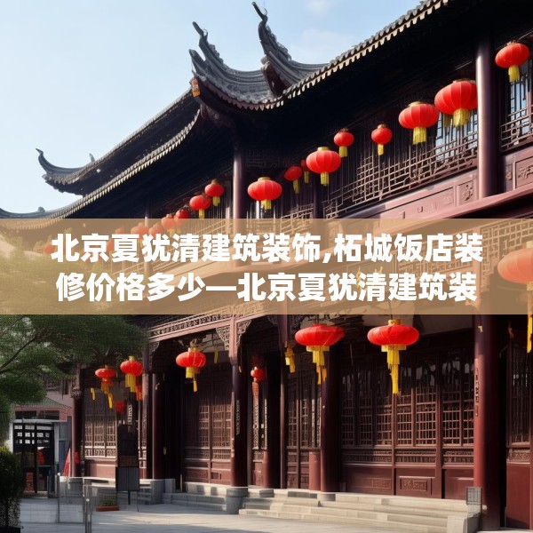北京夏犹清建筑装饰,柘城饭店装修价格多少—北京夏犹清建筑装饰213.a89b90c93fgy.100fhsg