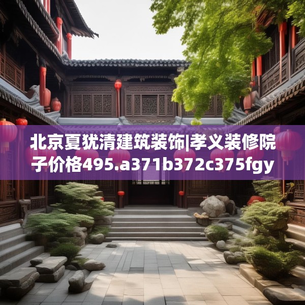 北京夏犹清建筑装饰|孝义装修院子价格495.a371b372c375fgy.382fghfd