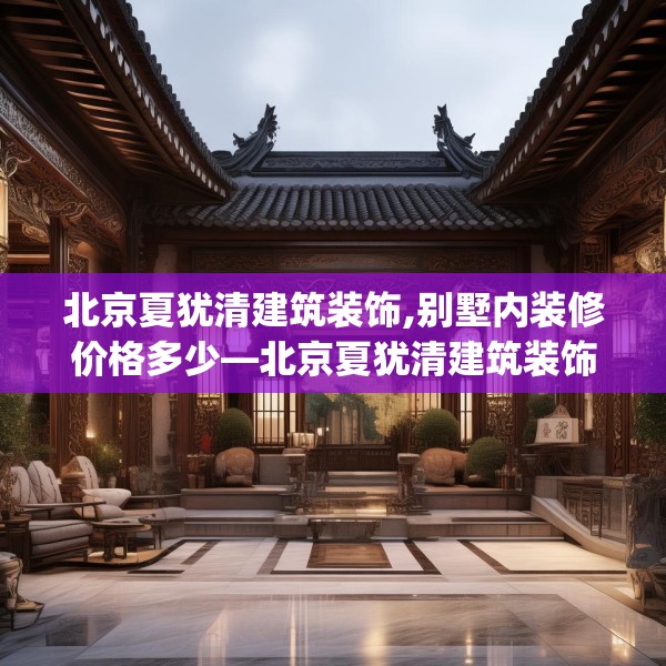 北京夏犹清建筑装饰,别墅内装修价格多少—北京夏犹清建筑装饰250.a126b127c130fgy.137dewqe