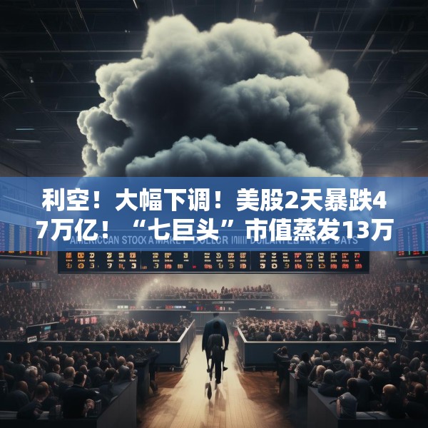 利空！大幅下调！美股2天暴跌47万亿！“七巨头”市值蒸发13万亿元