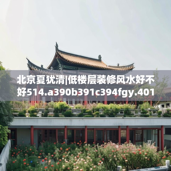 北京夏犹清|低楼层装修风水好不好514.a390b391c394fgy.401sdA