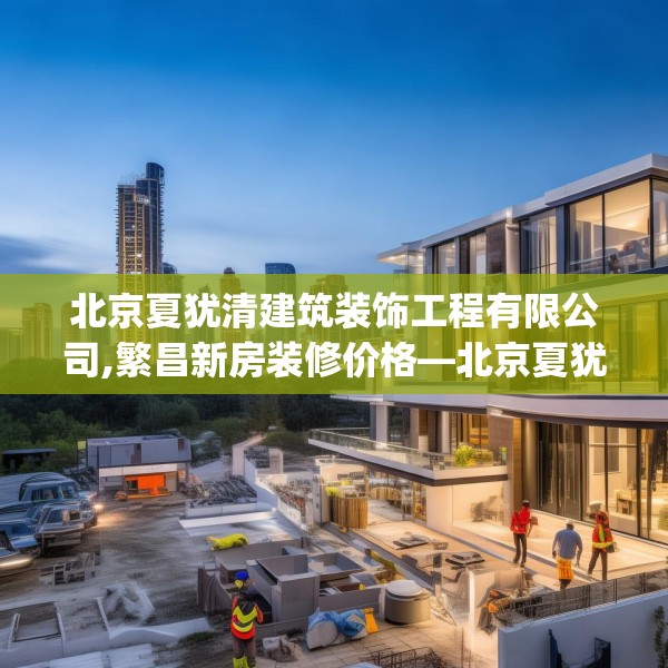 北京夏犹清建筑装饰工程有限公司,繁昌新房装修价格—北京夏犹清建筑装饰工程有限公司362.a238b239c242fgy.24976671