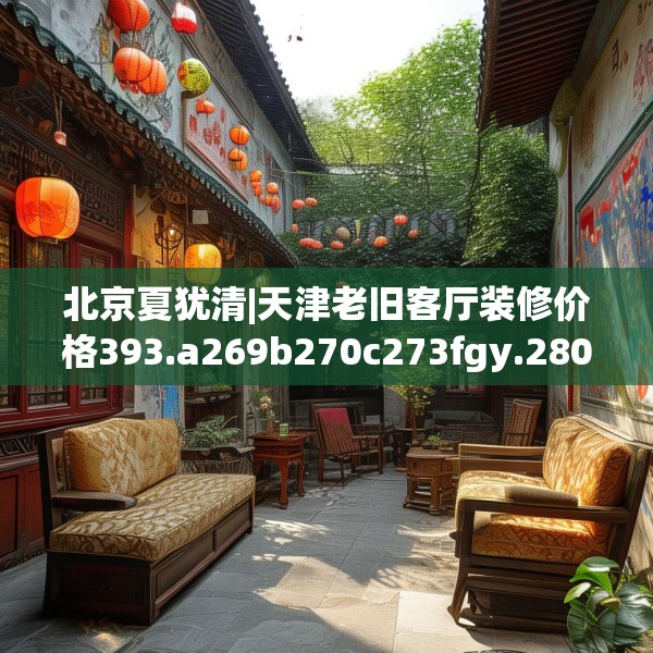 北京夏犹清|天津老旧客厅装修价格393.a269b270c273fgy.280fhsg