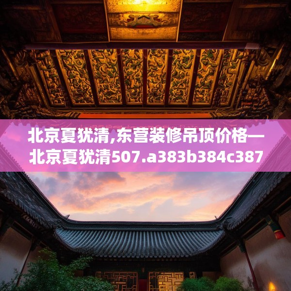 北京夏犹清,东营装修吊顶价格—北京夏犹清507.a383b384c387fgy.394uyk