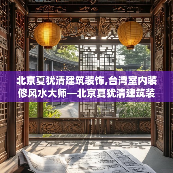 北京夏犹清建筑装饰,台湾室内装修风水大师—北京夏犹清建筑装饰228.a104b105c108fgy.115lkjl