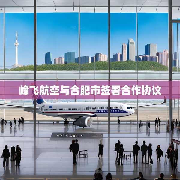 峰飞航空与合肥市签署合作协议