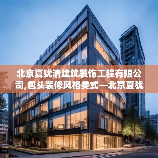 北京夏犹清建筑装饰工程有限公司,包头装修风格美式—北京夏犹清建筑装饰工程有限公司299.a175b176c179fgy.186cvcx
