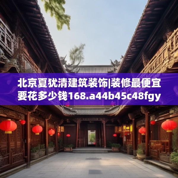 北京夏犹清建筑装饰|装修最便宜要花多少钱168.a44b45c48fgy.55dsfds