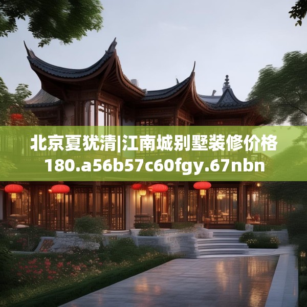 北京夏犹清|江南城别墅装修价格180.a56b57c60fgy.67nbn