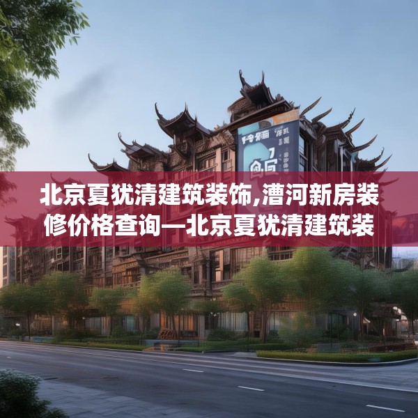 北京夏犹清建筑装饰,漕河新房装修价格查询—北京夏犹清建筑装饰236.a112b113c116fgy.12376678
