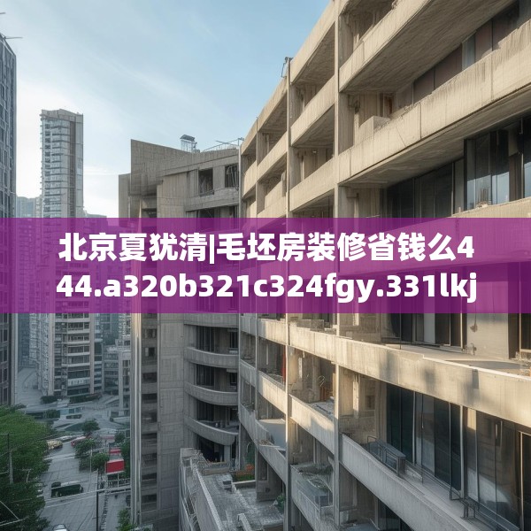 北京夏犹清|毛坯房装修省钱么444.a320b321c324fgy.331lkjl