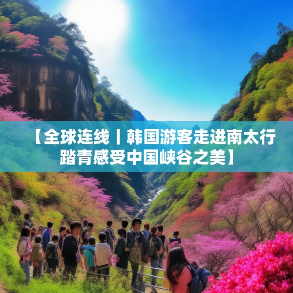 【全球连线丨韩国游客走进南太行踏青感受中国峡谷之美】