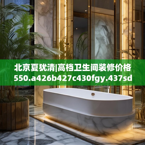 北京夏犹清|高档卫生间装修价格550.a426b427c430fgy.437sdA
