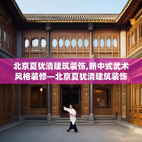 北京夏犹清建筑装饰,新中式武术风格装修—北京夏犹清建筑装饰188.a64b65c68fgy.75wew