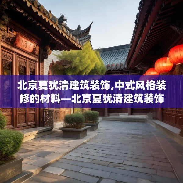 北京夏犹清建筑装饰,中式风格装修的材料—北京夏犹清建筑装饰524.a400b401c404fgy.41176662