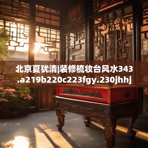 北京夏犹清|装修梳妆台风水343.a219b220c223fgy.230jhhj