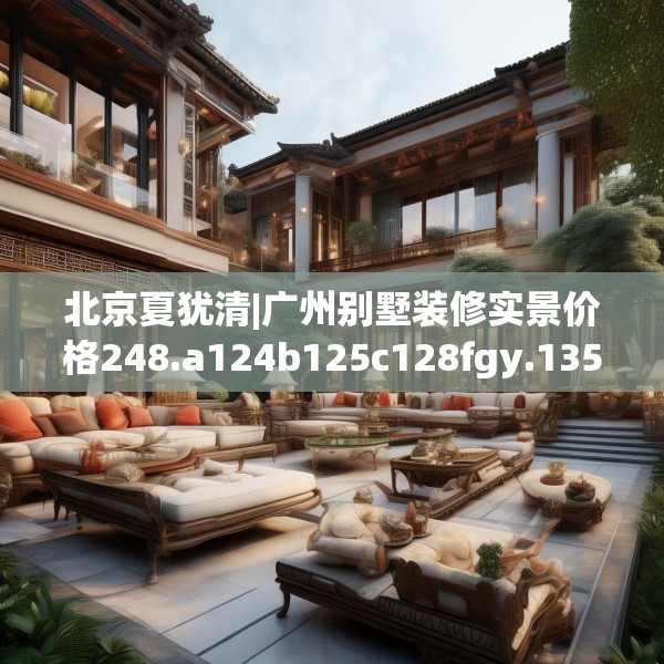 北京夏犹清|广州别墅装修实景价格248.a124b125c128fgy.135xczxv