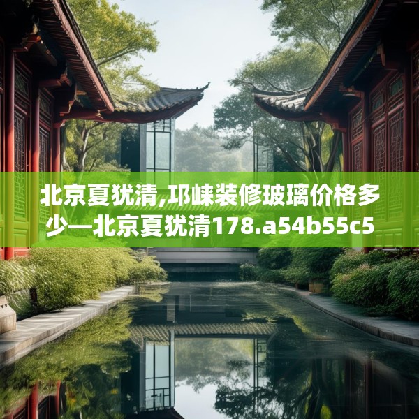 北京夏犹清,邛崃装修玻璃价格多少—北京夏犹清178.a54b55c58fgy.65dewqe
