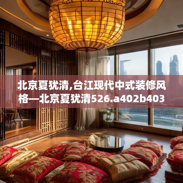北京夏犹清,台江现代中式装修风格—北京夏犹清526.a402b403c406fgy.413htyj