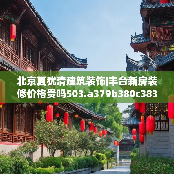 北京夏犹清建筑装饰|丰台新房装修价格贵吗503.a379b380c383fgy.390bnbn