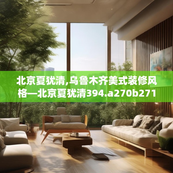 北京夏犹清,乌鲁木齐美式装修风格—北京夏犹清394.a270b271c274fgy.281dewqe