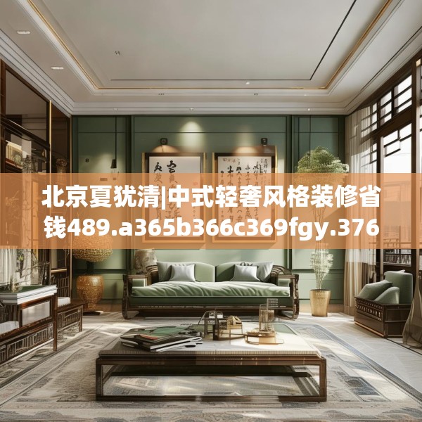 北京夏犹清|中式轻奢风格装修省钱489.a365b366c369fgy.376uyk
