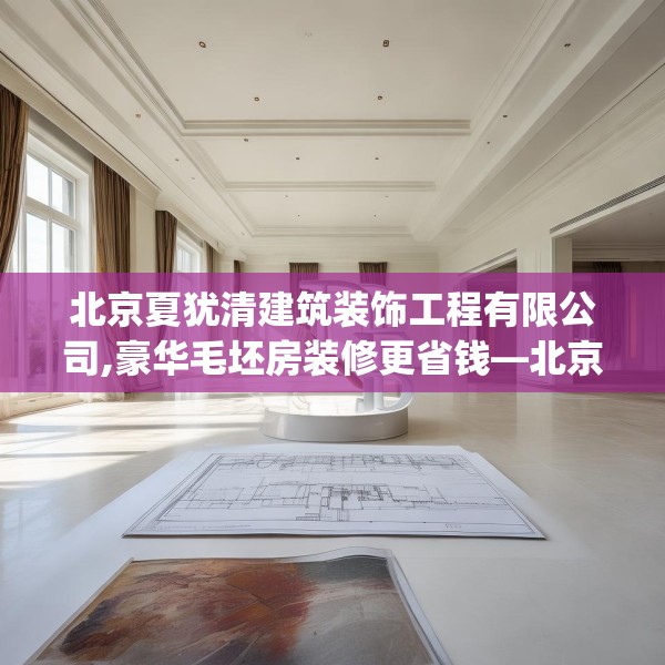 北京夏犹清建筑装饰工程有限公司,豪华毛坯房装修更省钱—北京夏犹清建筑装饰工程有限公司385.a261b262c265fgy.272fdsfds