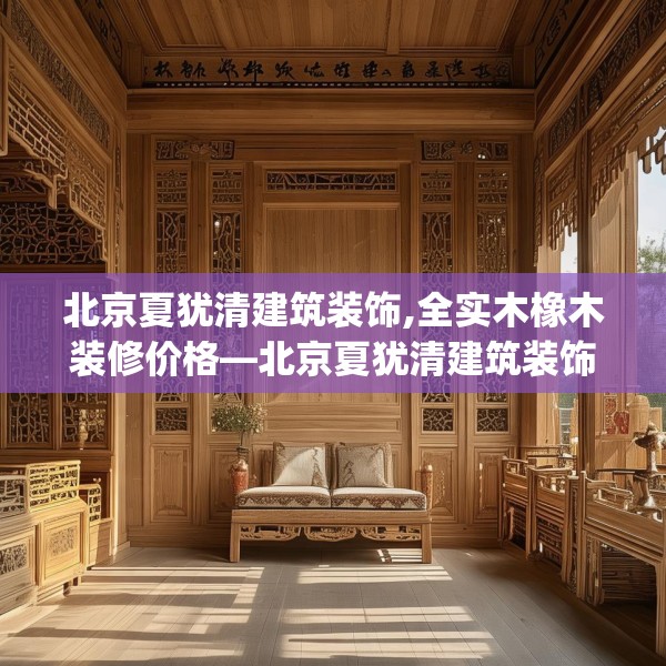 北京夏犹清建筑装饰,全实木橡木装修价格—北京夏犹清建筑装饰347.a223b224c227fgy.234fds