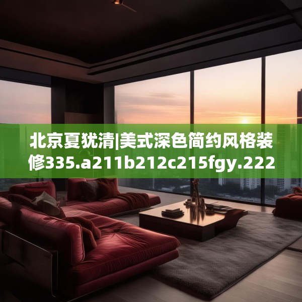北京夏犹清|美式深色简约风格装修335.a211b212c215fgy.222cvcx