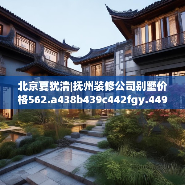 北京夏犹清|抚州装修公司别墅价格562.a438b439c442fgy.449htyj