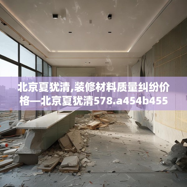 北京夏犹清,装修材料质量纠纷价格—北京夏犹清578.a454b455c458fgy.46576659