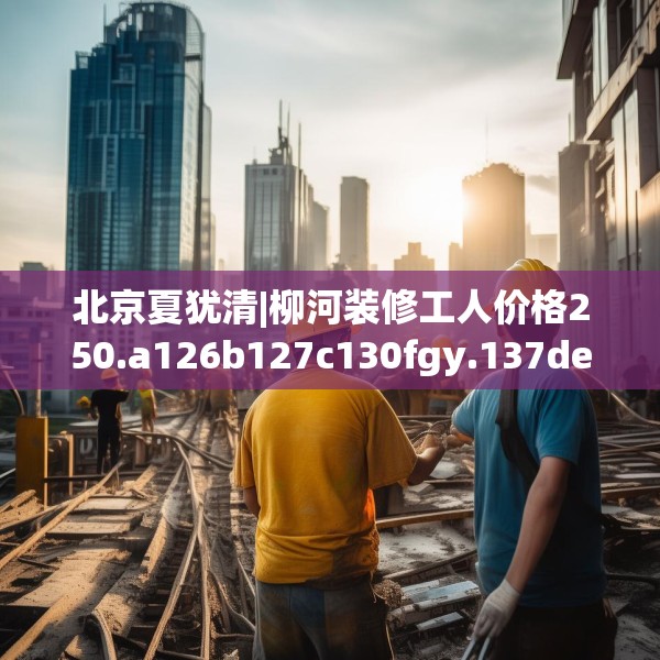 北京夏犹清|柳河装修工人价格250.a126b127c130fgy.137dewqe