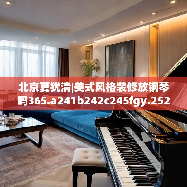 北京夏犹清|美式风格装修放钢琴吗365.a241b242c245fgy.252fds