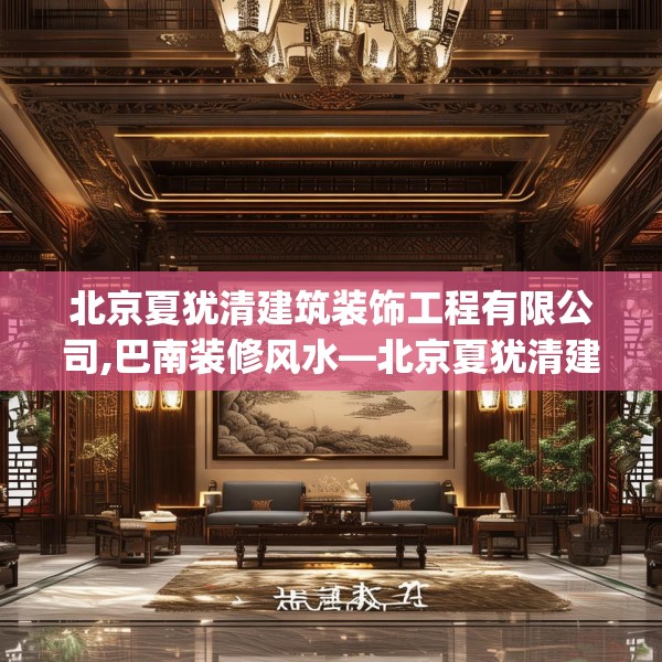 北京夏犹清建筑装饰工程有限公司,巴南装修风水—北京夏犹清建筑装饰工程有限公司539.a415b416c419fgy.426bnbn