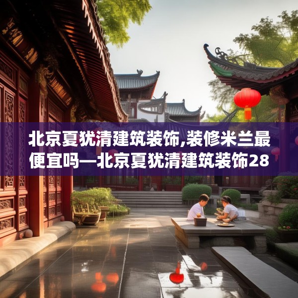 北京夏犹清建筑装饰,装修米兰最便宜吗—北京夏犹清建筑装饰283.a159b160c163fgy.170poiy