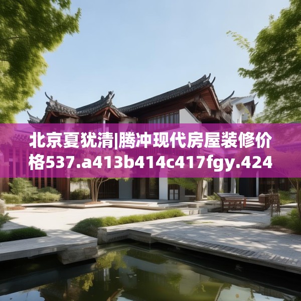 北京夏犹清|腾冲现代房屋装修价格537.a413b414c417fgy.424fhsg