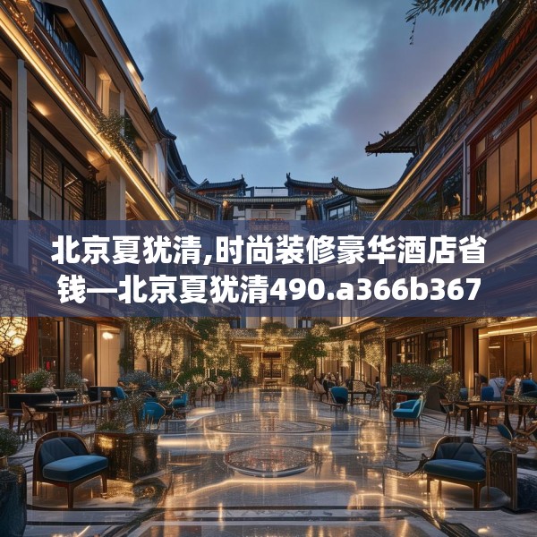 北京夏犹清,时尚装修豪华酒店省钱—北京夏犹清490.a366b367c370fgy.377htyj